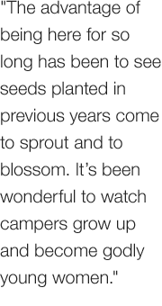 The advantage of being here for so long has been to see  seeds planted in previous years come to sprout and to blossom. It’s been wonderful to watch campers grow up and become godly young women.