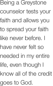 Being a Greystone counselor tests your faith and allows you to spread your faith like never before. I have never felt so needed in my entire life, even though I know all of the credit goes to God.