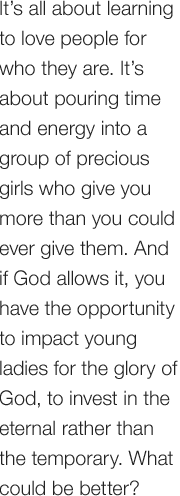 It’s all about learning to love people for who they are. It’s about pouring time and energy into a group of precious girls who give you more than you could ever give them. And if God allows it, you have the opportunity to impact young ladies for the glory of God, to invest in the eternal rather than the temporary. What could be better?
